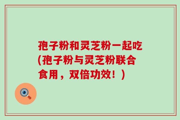 孢子粉和灵芝粉一起吃(孢子粉与灵芝粉联合食用，双倍功效！)