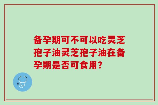 备孕期可不可以吃灵芝孢子油灵芝孢子油在备孕期是否可食用？