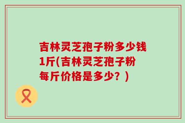 吉林灵芝孢子粉多少钱1斤(吉林灵芝孢子粉每斤价格是多少？)