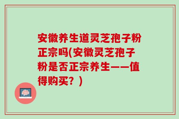 安徽养生道灵芝孢子粉正宗吗(安徽灵芝孢子粉是否正宗养生——值得购买？)