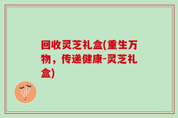 回收灵芝礼盒(重生万物，传递健康-灵芝礼盒)