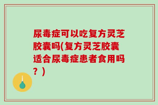 尿毒症可以吃复方灵芝胶囊吗(复方灵芝胶囊适合尿毒症患者食用吗？)