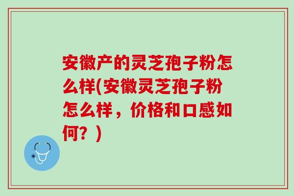 安徽产的灵芝孢子粉怎么样(安徽灵芝孢子粉怎么样,价格和口感如何?) 安徽产的灵芝孢子粉怎么样(安徽灵芝孢子粉怎么样,价格和口感如何?)