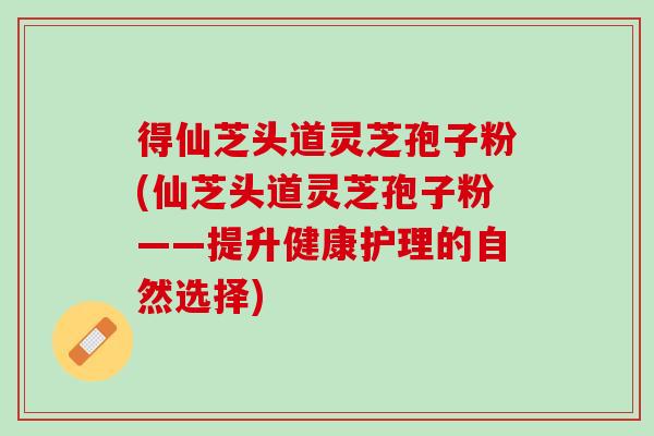 得仙芝头道灵芝孢子粉(仙芝头道灵芝孢子粉——提升健康护理的自然选择)