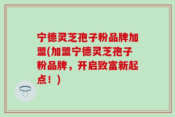 宁德灵芝孢子粉品牌加盟(加盟宁德灵芝孢子粉品牌，开启致富新起点！)