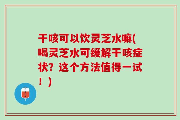 干咳可以饮灵芝水嘛(喝灵芝水可缓解干咳症状?这个方法值得一试!) 干咳可以饮灵芝水嘛(喝灵芝水可缓解干咳症状?这个方法值得一试!)