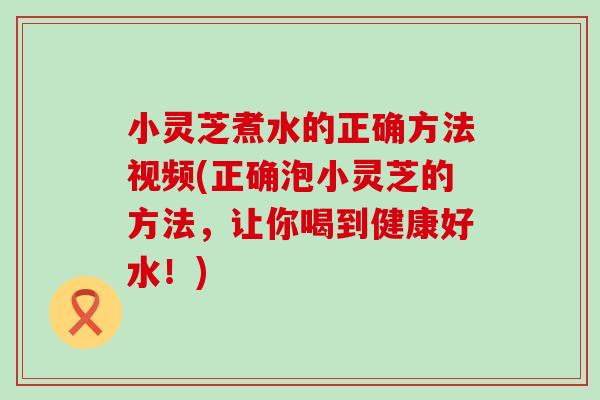 小灵芝煮水的正确方法视频(正确泡小灵芝的方法，让你喝到健康好水！)