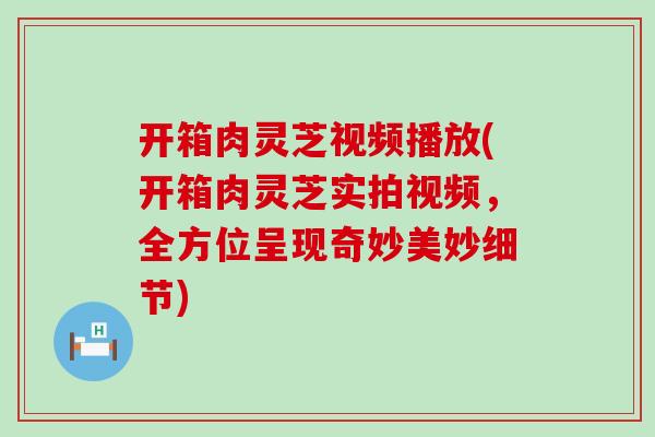 开箱肉灵芝视频播放(开箱肉灵芝实拍视频，全方位呈现奇妙美妙细节)