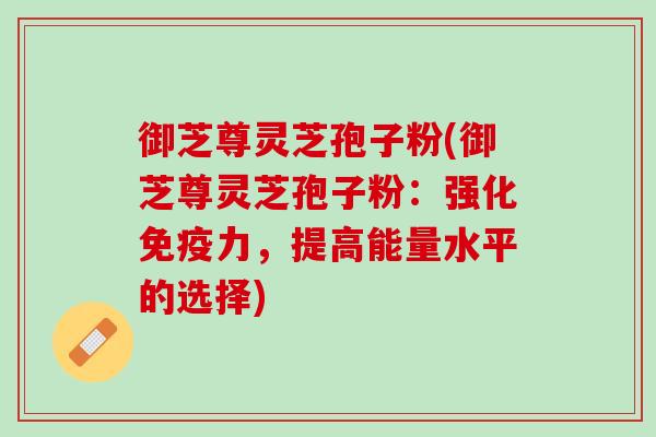 御芝尊灵芝孢子粉(御芝尊灵芝孢子粉：强化免疫力，提高能量水平的选择)