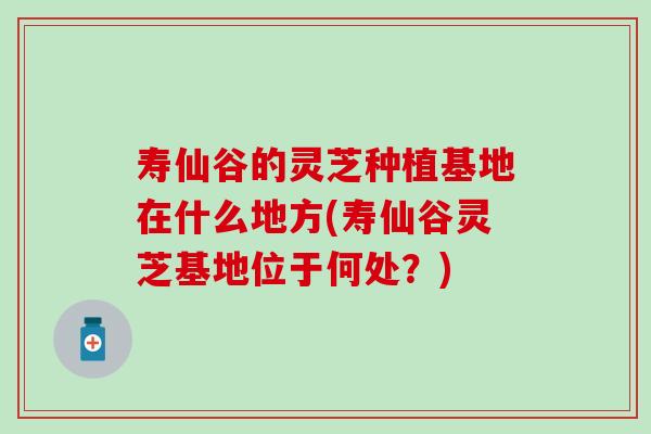 寿仙谷的灵芝种植基地在什么地方(寿仙谷灵芝基地位于何处？)