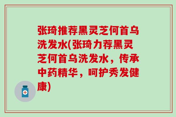 张琦推荐黑灵芝何首乌洗发水(张琦力荐黑灵芝何首乌洗发水，传承中药精华，呵护秀发健康)