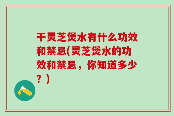 干灵芝煲水有什么功效和禁忌(灵芝煲水的功效和禁忌，你知道多少？)
