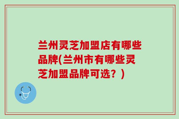 兰州灵芝加盟店有哪些品牌(兰州市有哪些灵芝加盟品牌可选？)