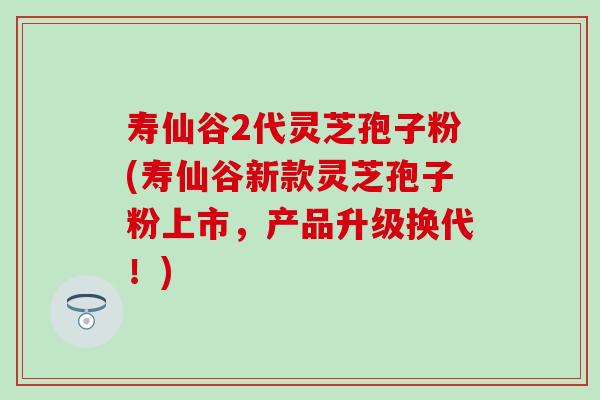 寿仙谷2代灵芝孢子粉(寿仙谷新款灵芝孢子粉上市，产品升级换代！)