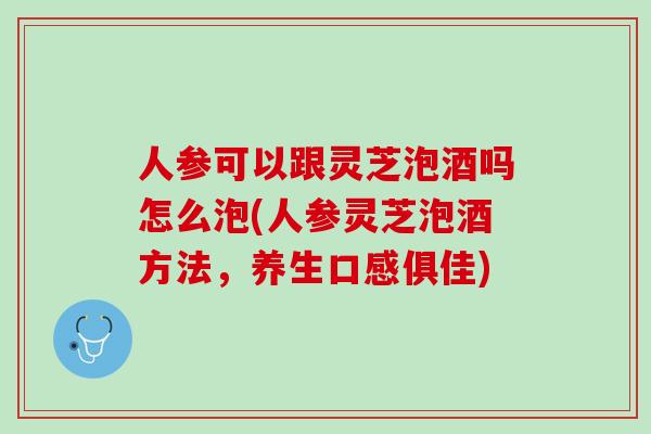 人参可以跟灵芝泡酒吗怎么泡(人参灵芝泡酒方法，养生口感俱佳)
