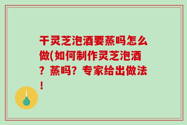 干灵芝泡酒要蒸吗怎么做(如何制作灵芝泡酒？蒸吗？专家给出做法！