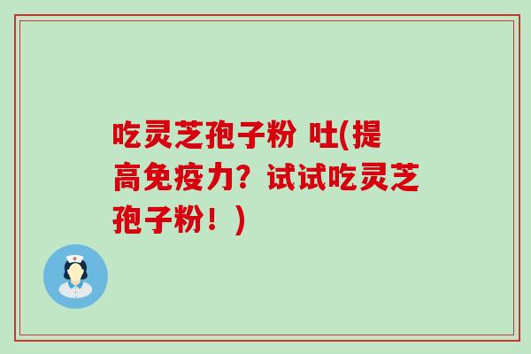 吃灵芝孢子粉 吐(提高免疫力？试试吃灵芝孢子粉！)