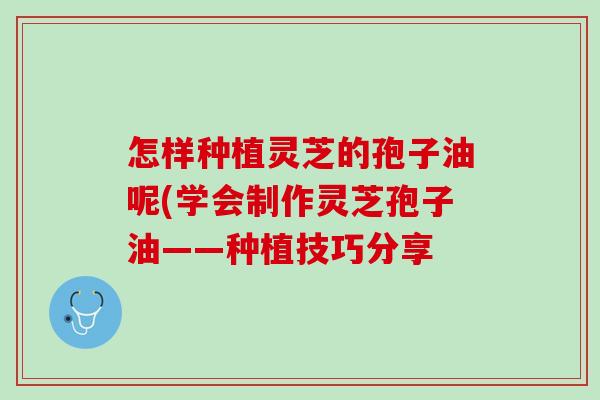 怎样种植灵芝的孢子油呢(学会制作灵芝孢子油——种植技巧分享