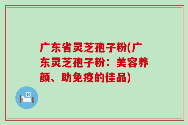 广东省灵芝孢子粉(广东灵芝孢子粉：美容养颜、助免疫的佳品)
