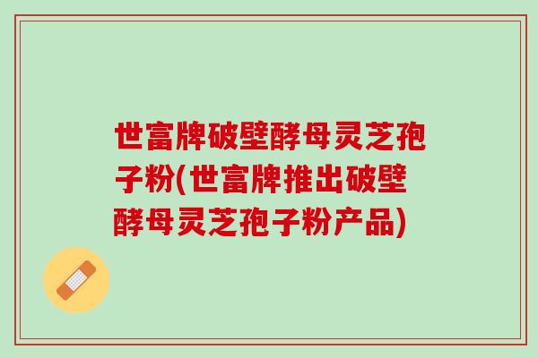 世富牌破壁酵母灵芝孢子粉(世富牌推出破壁酵母灵芝孢子粉产品)