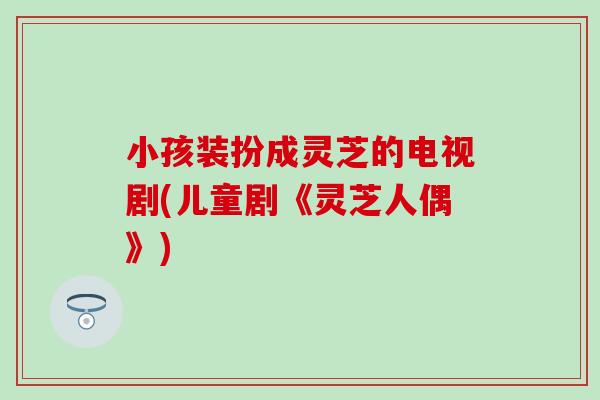 小孩装扮成灵芝的电视剧(儿童剧《灵芝人偶》)