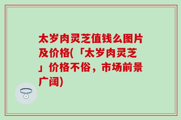 太岁肉灵芝值钱么图片及价格(「太岁肉灵芝」价格不俗，市场前景广阔)