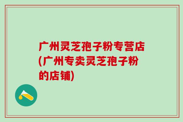 广州灵芝孢子粉专营店(广州专卖灵芝孢子粉的店铺)