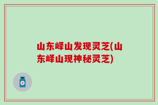 山东峄山发现灵芝(山东峄山现神秘灵芝)