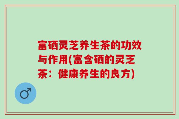 富硒灵芝养生茶的功效与作用(富含硒的灵芝茶：健康养生的良方)