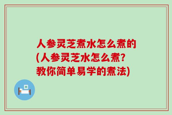 人参灵芝煮水怎么煮的(人参灵芝水怎么煮？教你简单易学的煮法)
