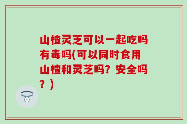 山楂灵芝可以一起吃吗有毒吗(可以同时食用山楂和灵芝吗？安全吗？)