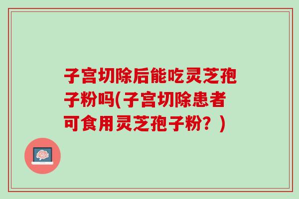 子宫切除后能吃灵芝孢子粉吗(子宫切除患者可食用灵芝孢子粉？)