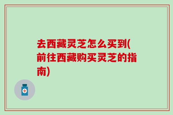 去西藏灵芝怎么买到(前往西藏购买灵芝的指南)