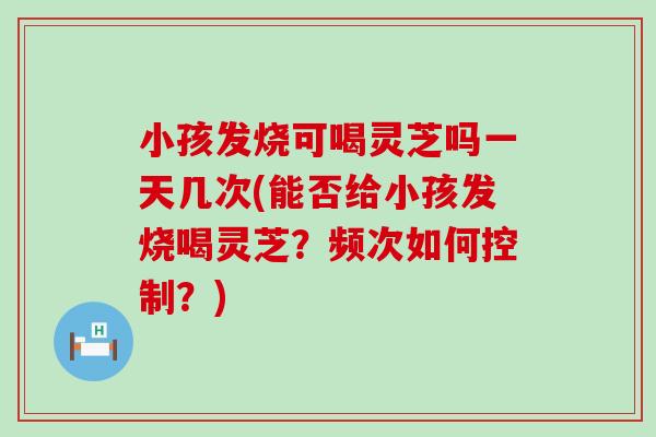小孩发烧可喝灵芝吗一天几次(能否给小孩发烧喝灵芝？频次如何控制？)