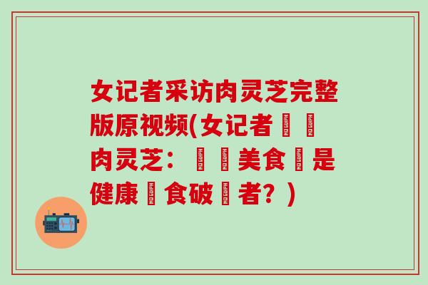 女记者采访肉灵芝完整版原视频(女记者採訪肉灵芝：頂級美食還是健康飲食破壞者？)