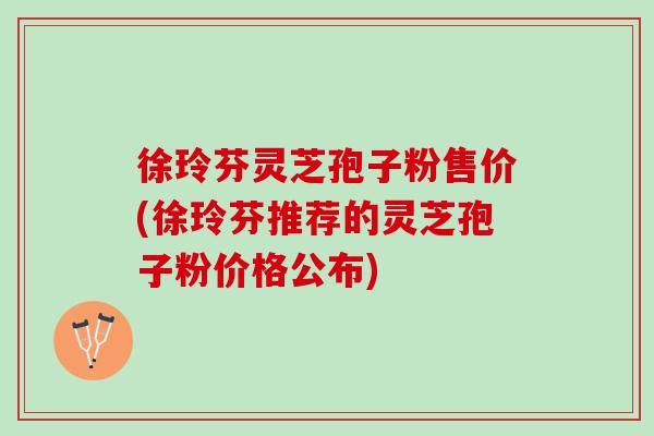 徐玲芬灵芝孢子粉售价(徐玲芬推荐的灵芝孢子粉价格公布)