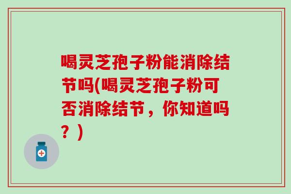 喝灵芝孢子粉能消除结节吗(喝灵芝孢子粉可否消除结节，你知道吗？)