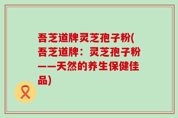 吾芝道牌灵芝孢子粉(吾芝道牌：灵芝孢子粉——天然的养生保健佳品)