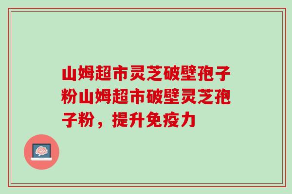 山姆超市灵芝破壁孢子粉山姆超市破壁灵芝孢子粉，提升免疫力