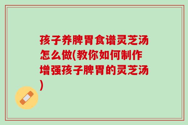 孩子养脾胃食谱灵芝汤怎么做(教你如何制作增强孩子脾胃的灵芝汤)