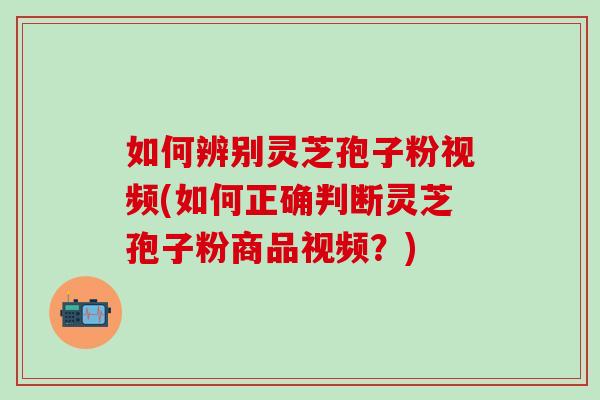 如何辨别灵芝孢子粉视频(如何正确判断灵芝孢子粉商品视频？)