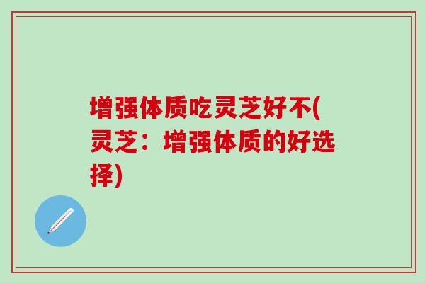 增强体质吃灵芝好不(灵芝：增强体质的好选择)