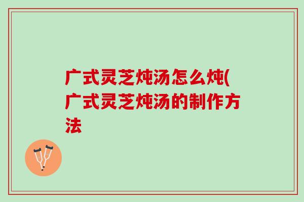 广式灵芝炖汤怎么炖(广式灵芝炖汤的制作方法