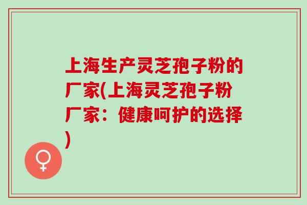 上海生产灵芝孢子粉的厂家(上海灵芝孢子粉厂家：健康呵护的选择)