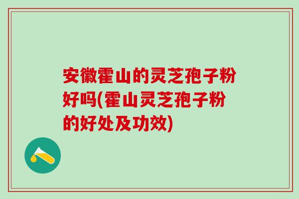 安徽霍山的灵芝孢子粉好吗(霍山灵芝孢子粉的好处及功效)