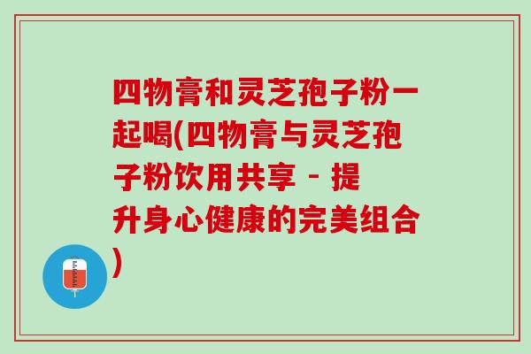 四物膏和灵芝孢子粉一起喝(四物膏与灵芝孢子粉饮用共享 - 提升身心健康的完美组合)