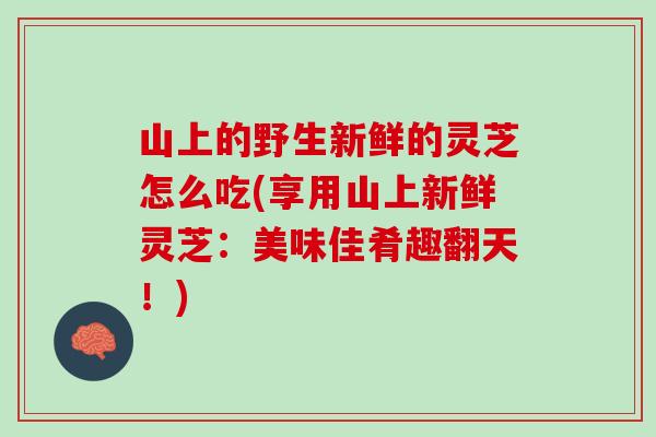 山上的野生新鲜的灵芝怎么吃(享用山上新鲜灵芝：美味佳肴趣翻天！)
