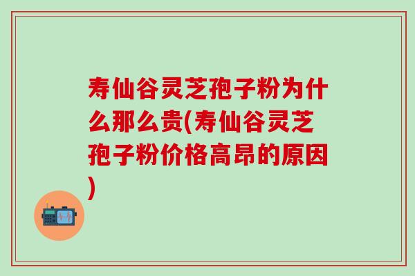 寿仙谷灵芝孢子粉为什么那么贵(寿仙谷灵芝孢子粉价格高昂的原因)
