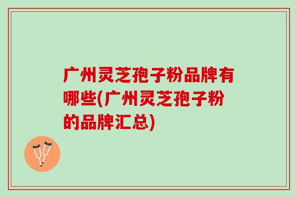 广州灵芝孢子粉品牌有哪些(广州灵芝孢子粉的品牌汇总)