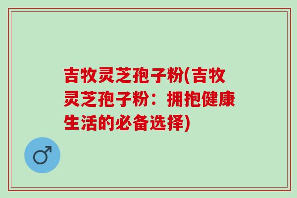 吉牧灵芝孢子粉(吉牧灵芝孢子粉：拥抱健康生活的必备选择)